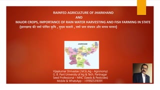 RAINFED AGRICULTURE OF JHARKHAND
AND
MAJOR CROPS, IMPORTANCE OF RAIN WATER HARVESTING AND FISH FARMING IN STATE
(झारखण्ड की वर्ाा पोषर्त कृ षर् , मुख्य फसलें , वर्ाा जल संचयन और मत्स्य पालन)
Vijaykumar Shrivastav ( M.Sc.Ag - Agronomy)
G. B. Pant University of Ag & Tech, Pantnagar
Seed Professional – MNC (Seeds & Pesticides)
Mobile & WhatsApp - +919925318391
 