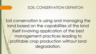 SOIL CONSERVATION-DEFINITON
Soil conservation is using and managing the
land based on the capabilities of the land
itself involving application of the best
management practices leading to
profitable crop production without land
degradation.
 