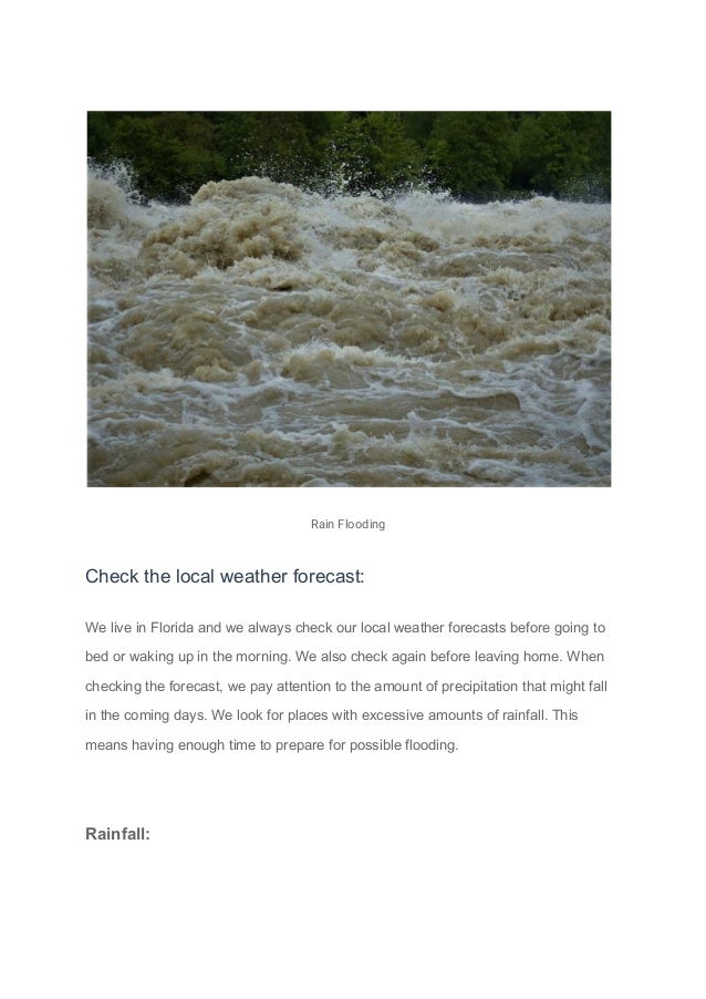 Rain Flooding
Check the local weather forecast:
We live in Florida and we always check our local weather forecasts before going to
bed or waking up in the morning. We also check again before leaving home. When
checking the forecast, we pay attention to the amount of precipitation that might fall
in the coming days. We look for places with excessive amounts of rainfall. This
means having enough time to prepare for possible flooding.
Rainfall:
 