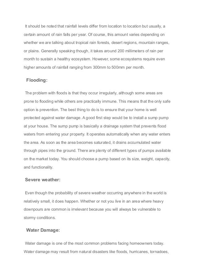 It should be noted that rainfall levels differ from location to location but usually, a
certain amount of rain falls per year. Of course, this amount varies depending on
whether we are talking about tropical rain forests, desert regions, mountain ranges,
or plains. Generally speaking though, it takes around 200 millimeters of rain per
month to sustain a healthy ecosystem. However, some ecosystems require even
higher amounts of rainfall ranging from 300mm to 500mm per month.
Flooding:
The problem with floods is that they occur irregularly, although some areas are
prone to flooding while others are practically immune. This means that the only safe
option is prevention. The best thing to do is to ensure that your home is well
protected against water damage. A good first step would be to install a sump pump
at your house. The sump pump is basically a drainage system that prevents flood
waters from entering your property. It operates automatically when any water enters
the area. As soon as the area becomes saturated, it drains accumulated water
through pipes into the ground. There are plenty of different types of pumps available
on the market today. You should choose a pump based on its size, weight, capacity,
and functionality.
Severe weather:
Even though the probability of severe weather occurring anywhere in the world is
relatively small, it does happen. Whether or not you live in an area where heavy
downpours are common is irrelevant because you will always be vulnerable to
stormy conditions.
Water Damage:
Water damage is one of the most common problems facing homeowners today.
Water damage may result from natural disasters like floods, hurricanes, tornadoes,
 