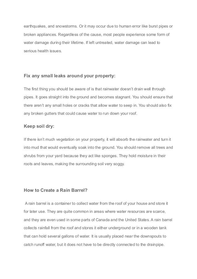 earthquakes, and snowstorms. Or it may occur due to human error like burst pipes or
broken appliances. Regardless of the cause, most people experience some form of
water damage during their lifetime. If left untreated, water damage can lead to
serious health issues.
Fix any small leaks around your property:
The first thing you should be aware of is that rainwater doesn’t drain well through
pipes. It goes straight into the ground and becomes stagnant. You should ensure that
there aren’t any small holes or cracks that allow water to seep in. You should also fix
any broken gutters that could cause water to run down your roof.
Keep soil dry:
If there isn’t much vegetation on your property, it will absorb the rainwater and turn it
into mud that would eventually soak into the ground. You should remove all trees and
shrubs from your yard because they act like sponges. They hold moisture in their
roots and leaves, making the surrounding soil very soggy.
How to Create a Rain Barrel?
A rain barrel is a container to collect water from the roof of your house and store it
for later use. They are quite common in areas where water resources are scarce,
and they are even used in some parts of Canada and the United States. A rain barrel
collects rainfall from the roof and stores it either underground or in a wooden tank
that can hold several gallons of water. It is usually placed near the downspouts to
catch runoff water, but it does not have to be directly connected to the drainpipe.
 