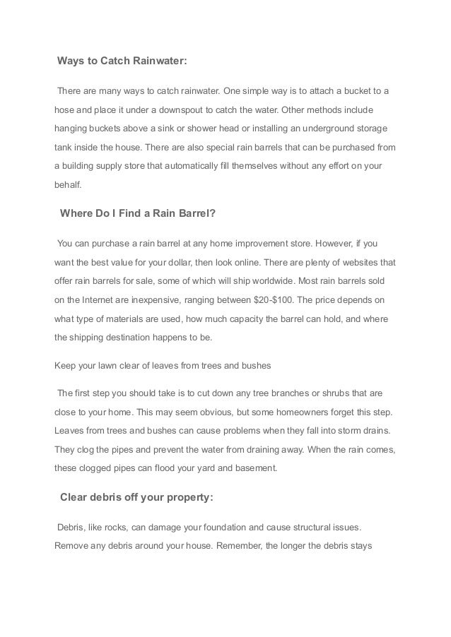 Ways to Catch Rainwater:
There are many ways to catch rainwater. One simple way is to attach a bucket to a
hose and place it under a downspout to catch the water. Other methods include
hanging buckets above a sink or shower head or installing an underground storage
tank inside the house. There are also special rain barrels that can be purchased from
a building supply store that automatically fill themselves without any effort on your
behalf.
Where Do I Find a Rain Barrel?
You can purchase a rain barrel at any home improvement store. However, if you
want the best value for your dollar, then look online. There are plenty of websites that
offer rain barrels for sale, some of which will ship worldwide. Most rain barrels sold
on the Internet are inexpensive, ranging between $20-$100. The price depends on
what type of materials are used, how much capacity the barrel can hold, and where
the shipping destination happens to be.
Keep your lawn clear of leaves from trees and bushes
The first step you should take is to cut down any tree branches or shrubs that are
close to your home. This may seem obvious, but some homeowners forget this step.
Leaves from trees and bushes can cause problems when they fall into storm drains.
They clog the pipes and prevent the water from draining away. When the rain comes,
these clogged pipes can flood your yard and basement.
Clear debris off your property:
Debris, like rocks, can damage your foundation and cause structural issues.
Remove any debris around your house. Remember, the longer the debris stays
 