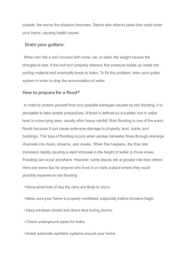 outside, the worse the situation becomes. Debris also attracts pests that could enter
your home, causing health issues.
Drain your gutters:
When rain hits a roof covered with snow, ice, or sleet, the weight causes the
shingles to tear. If the roof isn’t properly drained, this pressure builds up inside the
roofing material and eventually leads to leaks. To fix this problem, drain your gutter
system in order to stop the accumulation of water.
How to prepare for a flood?
In order to protect yourself from any possible damages caused by rain flooding, it is
advisable to take certain precautions. A flood is defined as a sudden rise in water
level in a low-lying area, usually after heavy rainfall. Rain flooding is one of the worst
floods because it can cause extensive damage to property, land, roads, and
buildings. This type of flooding occurs when excess rainwater flows through drainage
channels into rivers, streams, and creeks. When this happens, the flow rate
increases rapidly causing a rapid increase in the height of water in those areas.
Flooding can occur anywhere. However, some places are at greater risk than others.
Here are some tips for anyone who lives in or visits a place where they could
possibly experience rain flooding:
• Know what time of day the rains are likely to occur.
• Make sure your home is properly ventilated, especially before showers begin.
• Keep windows closed and doors shut during storms.
• Check underground pipes for leaks.
• Install automatic sprinkler systems around your home.
 