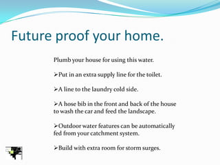 Future proof your home.
      Plumb your house for using this water.

      Put in an extra supply line for the toilet.

      A line to the laundry cold side.

      A hose bib in the front and back of the house
      to wash the car and feed the landscape.

      Outdoor water features can be automatically
      fed from your catchment system.

      Build with extra room for storm surges.
 