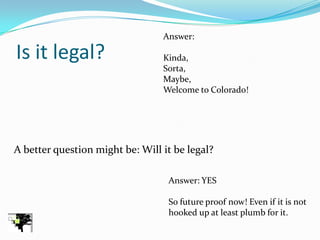 Answer:

Is it legal?                     Kinda,
                                 Sorta,
                                 Maybe,
                                 Welcome to Colorado!




A better question might be: Will it be legal?

                                  Answer: YES

                                  So future proof now! Even if it is not
                                  hooked up at least plumb for it.
 