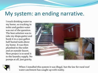 My system: an ending narrative.
I truck drinking water to
my home, so trucking in
toilet and garden water
was out of the question.
The best solution was to
take my shops gutter and
hook it to a 1500 gallon
half buried tank above
my home. It was then
plumbed to the toilet
and an outside faucet.
Next project is to send it
to the laundry supply. No
pumps at all, just gravity.


             When I installed this system it was illegal, but the law for rural roof
             water catchment has caught up with reality.
 