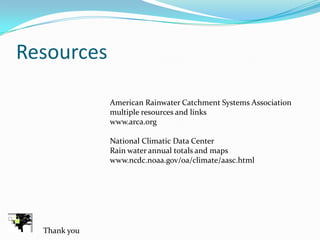 Resources

              American Rainwater Catchment Systems Association
              multiple resources and links
              www.arca.org

              National Climatic Data Center
              Rain water annual totals and maps
              www.ncdc.noaa.gov/oa/climate/aasc.html




  Thank you
 