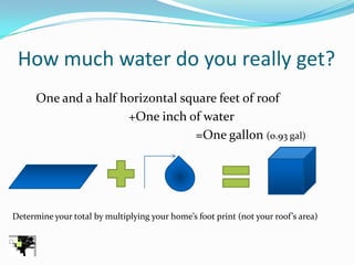 How much water do you really get?
      One and a half horizontal square feet of roof
                      +One inch of water
                                  =One gallon (0.93 gal)




Determine your total by multiplying your home’s foot print (not your roof’s area)
 