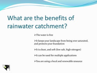 What are the benefits of
rainwater catchment?
         The water is free

         It keeps your landscape from being over saturated,
         and protects your foundation

         It is clean, and soft (low salt, high nitrogen)

         It can be used for multiple applications

         You are using a local and renewable resource
 