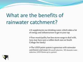 What are the benefits of
rainwater catchment?
         It supplements our drinking water, which takes a lot
         of energy and infrastructure to get to your tap

         Your municipality has less storm surge to deal with,
         (you may have seen a rubber duck race on South
         Collage Ave lately)

         The LEED point system is generous with rainwater
         catchment and reuse (SS runoff reduction, WE domestic water
         reduction, LEED Homes up to 4 points)
 