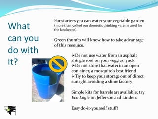 For starters you can water your vegetable garden
What      (more than 50% of our domestic drinking water is used for
          the landscape).

can you   Green thumbs will know how to take advantage
          of this resource.
do with              Do not use water from an asphalt
it?                  shingle roof on your veggies, yuck
                     Do not store that water in an open
                     container, a mosquito's best friend
                     Try to keep your storage out of direct
                     sunlight avoiding a slime factory

                     Simple kits for barrels are available, try
                     Eco-Logic on Jefferson and Linden.

                     Easy do-it-yourself stuff!
 