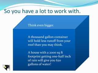 So you have a lot to work with.

         Think even bigger.


         A thousand gallon container
         will hold less runoff from your
         roof than you may think.

         A house with a 2000 sq ft
         footprint getting one-half inch
         of rain will give you 620
         gallons of water!
 