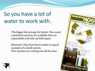 So you have a lot of
water to work with.
   The bigger the storage the better. New water
   catchment systems are available that are
   expandable and take up little space.

   Rainwater Hog from down under is a good
   example of a small system.
   New systems are coming out all the time.
 