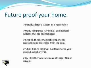 Future proof your home.
      Install as large a system as is reasonable.

      Many companies have small commercial
      systems that are prepackaged.

      Keep all the mechanical components
      accessible and protected from the cold.

      A half buried tank will not freeze over, you
      can put a deck over it.

      Prefilter the water with a centrifuge filter or
      screen.
 