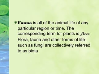 Fauna is all of the animal life of any 
particular region or time. The 
corresponding term for plants is flora. 
Flora, fa...