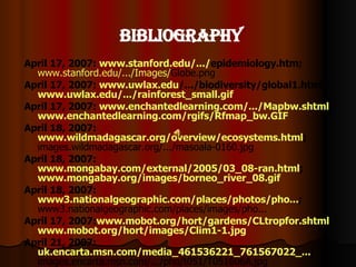 Bibliography April 17, 2007:  www.stanford.edu /.../ epidemiology.htm ;   www.stanford.edu /.../Images/ Globe.png   April 17, 2007:  www.uwlax.edu /.../biodiversity/global1.html ;  www.uwlax.edu/.../rainforest_small.gif   April 17, 2007:  www.enchantedlearning.com/.../Mapbw.shtml ;  www.enchantedlearning.com/rgifs/Rfmap_bw.GIF   April 18, 2007:  www.wildmadagascar.org/overview/ecosystems.html ;  images.wildmadagascar.org/.../masoala-0160.jpg  April 18, 2007:  www.mongabay.com/external/2005/03_08-ran.html ;  www.mongabay.org/images/borneo_river_08.gif   April 18, 2007:  www3.nationalgeographic.com/places/photos/pho... ;  www3.nationalgeographic.com/places/images/pho...  April 17, 2007: www.mobot.org/hort/gardens/CLtropfor.shtml ;  www.mobot.org/hort/images/Clim1-1.jpg April 21, 2007:  uk.encarta.msn.com/media_461536221_761567022_... ;  images.encarta.msn.com/.../pho/t051/T051606A.jpg  April22, 2007:  www.wildernessclassroom.com/www/schoolhouse/r ... ;  www.wildernessclassroom.com/www/schoolhouse/r ...  April 18, 2007:  www.namnewsnetwork.org/cth2.php?nn= recongo ;  www.namnewsnetwork.org/images/congo_national - ...  April 18, 2007:  www.rainforestweb.org /.../ ;  www.rainforestweb.org/.../cat/ranchocielo-sm.jpg April 22, 2007:  www.inkas.com/tours/amazon/manu_4n.html ;  www.inkas.com /.../ manu/manu_tocon_monkey.jpg   April 22, 2007:  www.wildherps.com/species/H.boydii.html ;  www.wildherps.com /.../021032_Boyd's_dragon.jpg   April 22, 2007:  www.physicalgeography.net/fundamentals/9k.html ;  www.physicalgeography.net /.../ tropicalfrog.JPG   April 22, 2007:  www.korkeasaari.fi /.../elaimet/africasia2.html ;  www.korkeasaari.fi /.../ Valkohuulikyy.jpg   April 22, 2007:  www.biodiversityscience.org /.../ Wallacea.html ;  www.biodiversityscience.org /.../108836.jpg   April 22, 2007:  news.mongabay.com/2006/0823-umn.html ;  www.mongabay.com/images/2006/0401insects.jpg April 22, 2007:  www.lostworldadventures.com /.../ amazon.htm ;  www.lostworldadventures.com /.../ Esaltamontes.jpg   April 22, 2007:  www.rainforest-alliance.org/resources/forest -... ;  www.rainforest-alliance.org/resources/forest - ...  April 22, 2007:  www.tqnyc.org/NYC040913/page3.html ;  www.tqnyc.org/NYC040913/toucan.jpg   April 22, 2007:  www.rainforest.org /.../birds1/cockorock.html ;  www.rainforest.org /.../birds1/cockorock2_lg.jpg   April 22, 2007:  www.mcps.k12.md.us/.../ amazonianmanatee.html ;  www.mcps.k12.md.us/.../Images/Mammals/manat2.jpg   April 22, 2007;  www.sederquist.com/critter2.html :  www.sederquist.com/Images/piranha.jpg May 01, 2007;  YouTube.com:   www.youtube.com/watch?y=HfOgmlwzRXg 
