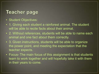• Student Objectives:
• 1. Giving each student a rainforest animal. The student
will be able to recite facts about their animal.
• 2. Without references, students will be able to name each
animal and one fact about them correctly.
• 3. Given instructions, students will be able to organize
the power point, and meeting the expectation that the
teacher expects.
• Focus- The main focus of this assignment is that students
learn to work together and will hopefully take it with them
in their years to come.
 