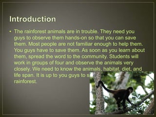 • The rainforest animals are in trouble. They need you
guys to observe them hands-on so that you can save
them. Most people are not familiar enough to help them.
You guys have to save them. As soon as you learn about
them, spread the word to the community. Students will
work in groups of four and observe the animals very
closely. We need to know the animals, habitat, diet, and
life span. It is up to you guys to save the animals in the
rainforest.
 
