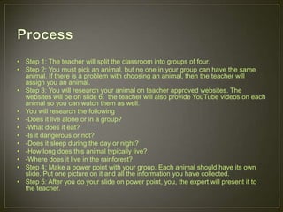 • Step 1: The teacher will split the classroom into groups of four.
• Step 2: You must pick an animal, but no one in your group can have the same
animal. If there is a problem with choosing an animal, then the teacher will
assign you an animal.
• Step 3: You will research your animal on teacher approved websites. The
websites will be on slide 6. the teacher will also provide YouTube videos on each
animal so you can watch them as well.
• You will research the following
• -Does it live alone or in a group?
• -What does it eat?
• -Is it dangerous or not?
• -Does it sleep during the day or night?
• -How long does this animal typically live?
• -Where does it live in the rainforest?
• Step 4: Make a power point with your group. Each animal should have its own
slide. Put one picture on it and all the information you have collected.
• Step 5: After you do your slide on power point, you, the expert will present it to
the teacher.
 