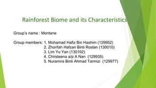 Rainforest Biome and its Characteristics
Group’s name : Montane
Group members: 1. Mohamad Hafiz Bin Hashim (129952)
2. Zhorifah Hafzan Binti Roslan (130010)
3. Lim Yu Yan (130192)
4. Christeena a/p A Nan (129935)
5. Nuramira Binti Ahmad Tarmizi (129977)
 