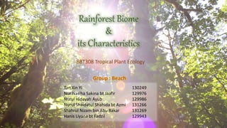 Rainforest Biome
&
its Characteristics
BBT308 Tropical Plant Ecology
Tan Xin Yi 130249
Nur Nasiha Sakina bt Jaafir 129976
Nurul Hidayah Ayub 129986
Nurul Shaidatul Shahida bt Azmi 131266
Shahrul Nizam bin Abu Bakar 131269
Hanis Liyana bt Fadzil 129943
Group : Beach
 