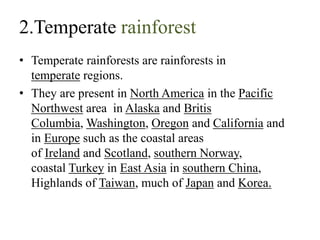 2.Temperate rainforest
• Temperate rainforests are rainforests in
temperate regions.
• They are present in North America in the Pacific
Northwest area in Alaska and Britis
Columbia, Washington, Oregon and California and
in Europe such as the coastal areas
of Ireland and Scotland, southern Norway,
coastal Turkey in East Asia in southern China,
Highlands of Taiwan, much of Japan and Korea.
 