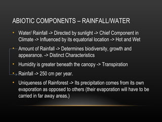 ABIOTIC COMPONENTS – RAINFALL/WATER
• Water/ Rainfall -> Directed by sunlight -> Chief Component in
Climate -> Influenced by its equatorial location -> Hot and Wet
• Amount of Rainfall -> Determines biodiversity, growth and
appearance. -> Distinct Characteristics
• Humidity is greater beneath the canopy -> Transpiration
• Rainfall -> 250 cm per year.
• Uniqueness of Rainforest -> Its precipitation comes from its own
evaporation as opposed to others (their evaporation will have to be
carried in far away areas.)