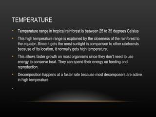TEMPERATURE
• Temperature range in tropical rainforest is between 25 to 35 degrees Celsius
• This high temperature range is explained by the closeness of the rainforest to
the equator. Since it gets the most sunlight in comparison to other rainforests
because of its location, it normally gets high temperature.
• This allows faster growth on most organisms since they don’t need to use
energy to conserve heat. They can spend their energy on feeding and
reproduction.
• Decomposition happens at a faster rate because most decomposers are active
in high temperature.
.