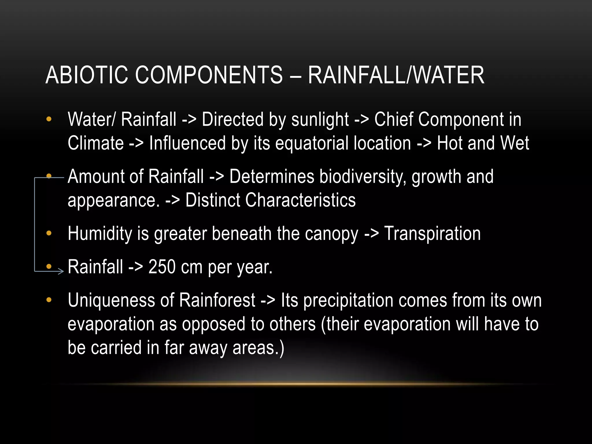 ABIOTIC COMPONENTS – RAINFALL/WATER
• Water/ Rainfall -> Directed by sunlight -> Chief Component in
Climate -> Influenced by its equatorial location -> Hot and Wet
• Amount of Rainfall -> Determines biodiversity, growth and
appearance. -> Distinct Characteristics
• Humidity is greater beneath the canopy -> Transpiration
• Rainfall -> 250 cm per year.
• Uniqueness of Rainforest -> Its precipitation comes from its own
evaporation as opposed to others (their evaporation will have to
be carried in far away areas.)