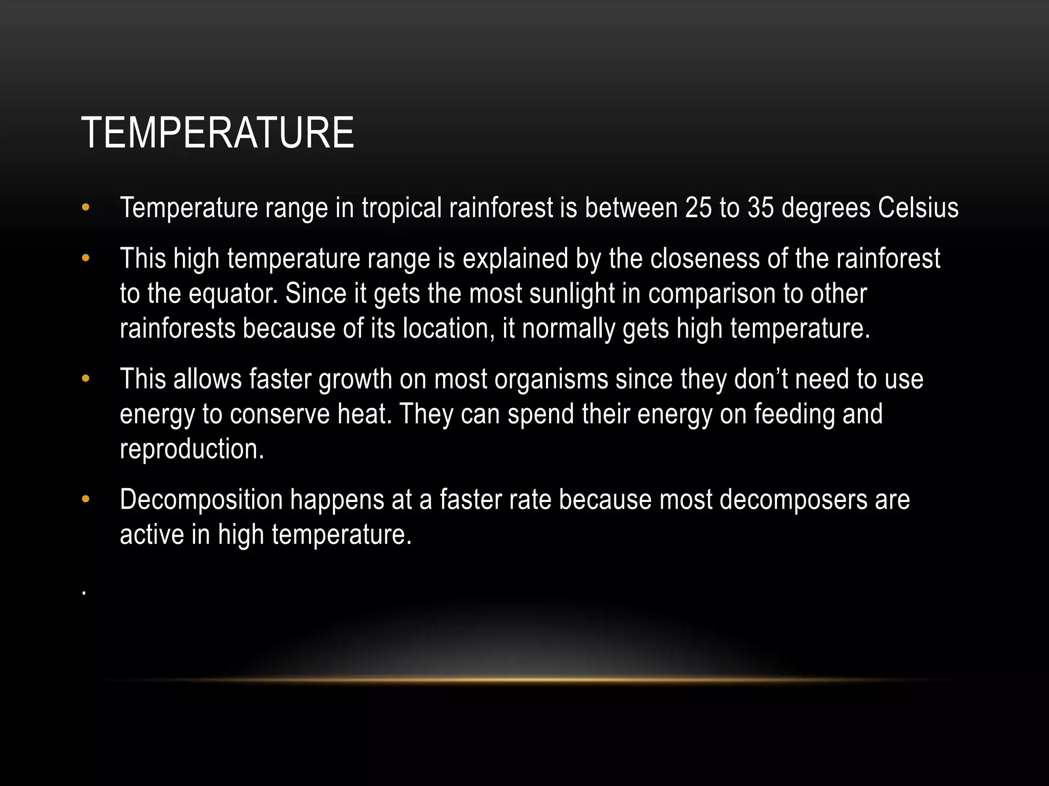 TEMPERATURE
• Temperature range in tropical rainforest is between 25 to 35 degrees Celsius
• This high temperature range is explained by the closeness of the rainforest
to the equator. Since it gets the most sunlight in comparison to other
rainforests because of its location, it normally gets high temperature.
• This allows faster growth on most organisms since they don’t need to use
energy to conserve heat. They can spend their energy on feeding and
reproduction.
• Decomposition happens at a faster rate because most decomposers are
active in high temperature.
.