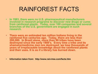 In 1983, there were no U.S. pharmaceutical manufacturers involved in research programs to discover new drugs or cures from rainforest plants.  Today, over 100 companies and several branches of the U.S. government are engaged in such research. There were an estimated ten million Indians living in the rainforest five centuries ago.  Today, there are less than 200,000.  In Brazil alone, more than 90 tribes have been destroyed since the early 1900’s.  Every time a tribe and its shamans/medicine men are destroyed, we lose thousands of years of irreplaceable knowledge about the rainforest plants and their uses. It is as if a library has burned down. Information taken from:  http://www.rain-tree.com/facts.htm RAINFOREST FACTS 