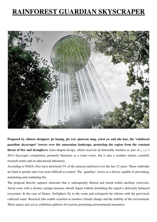 RAINFOREST GUARDIAN SKYSCRAPER
Proposed by chinese designers jie huang, jin wei, qiaowan tang, yiwei yu and zhe hao, the ‘rainforest
guardian skyscraper’ towers over the amazonian landscape, protecting the region from the constant
threat of fire and drought.the lotus-shaped design, which received an honorable mention as part of evolo‘s
2014 skyscraper competition, primarily functions as a water tower, but is also a weather station, scientific
research center and an educational laboratory.
According to NASA, fires have destroyed 3% of the amazon rainforest over the last 12 years. These outbreaks
are hard to predict and even more difficult to control. The ‘guardian’ serves as a device capable of preventing,
monitoring and combating fire.
The proposal directly captures rainwater that is subsequently filtered and stored within ancillary reservoirs.
Aerial roots with a distinct sponge-structure absorb liquid without disturbing the region’s delicately balanced
ecosystem. In the case of flames, firefighters fly to the scene and extinguish the inferno with the previously
collected water. Research labs enable scientists to monitor climate change and the stability of the environment.
These spaces also act as exhibition galleries for tourists promoting environmental awareness.
 