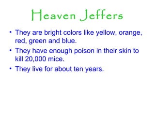 Heaven Jeffers
• They are bright colors like yellow, orange,
red, green and blue.
• They have enough poison in their skin to
kill 20,000 mice.
• They live for about ten years.
 