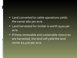Land converted to cattle operations yields the owner $60 per acre. Land harvested for timber is worth $400 per acre.  If these renewable and sustainable resources are harvested, the land will yield the land owner $2,400 per acre.  