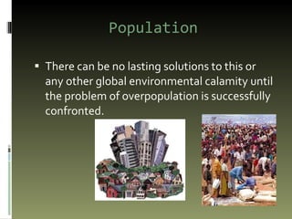 Population There can be no lasting solutions to this or any other global environmental calamity until the problem of overpopulation is successfully confronted. 
