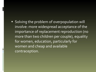 Solving the problem of overpopulation will involve: more widespread acceptance of the importance of replacement reproduction (no more than two children per couple), equality for women, education, particularly for women and cheap and available contraception. 
