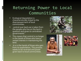 Returning Power to Local Communities Ecological degradation is characteristically linked to the disempowerment of local communities.  control over land use is taken from the people who live on the land in question and given to centralized governments . This means that control is no longer in the hands of those who have a vested interest in maintaining the land. It is in the hands of those who gain from its exploitation. This process needs to be reversed and power given back to local communities. 
