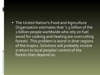 The United Nation's Food and Agriculture Organization estimates that '1.5 billion of the 2 billion people worldwide who rely on fuel wood for cooking and heating are overcutting forests'. This problem is worst in drier regions of the tropics. Solutions will probably involve a return to local peoples' control of the forests they depend on.  