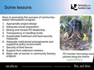 Some lessons
Keys to promoting the success of community-
based reforestation program
1. Appropriate project design
2. Adequate social preparation
3. Strong and honest PO leadership
4. Transparency in handling funds
5. Sustainable livelihood and food security
measures
6. Adequate institutional arrangements and
supportive policy environment
7. Security of land tenure
8. Support from extension workers
9. Major role of women in community forestry
program
PO member harvesting cassa
planted along the fireline
 