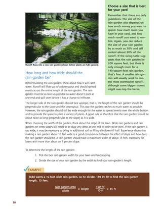 How long and how wide should the
rain garden be?
Before building the rain garden, think about how it will catch
water. Runoff will ﬂow out of a downspout and should spread
evenly across the entire length of the rain garden. The rain
garden must be as level as possible so water doesn’t pool at
one end and spill over before it has a chance to inﬁltrate.
The longer side of the rain garden should face upslope; that is, the length of the rain garden should be
perpendicular to the slope and the downspout. This way the garden catches as much water as possible.
However, the rain garden should still be wide enough for the water to spread evenly over the whole bottom
and to provide the space to plant a variety of plants. A good rule of thumb is that the rain garden should be
about twice as long (perpendicular to the slope) as it is wide.
When choosing the width of the garden, think about the slope of the lawn. Wide rain gardens and rain
gardens on steep slopes will need to be dug very deep at one end in order to be level. If the rain garden is
too wide, it may be necessary to bring in additional soil to ﬁll up the downhill half. Experience shows that
making a rain garden about 10 feet wide is a good compromise between the effect of slope and how deep
the rain garden should be. A rain garden should have a maximum width of about 15 feet, especially for
lawns with more than about an 8 percent slope.
To determine the length of the rain garden:
1. Pick the best rain garden width for your lawn and landscaping.
2. Divide the size of your rain garden by the width to ﬁnd your rain garden’s length.
10
Choose a size that is best
for your yard
Remember that these are only
guidelines. The size of the
rain garden also depends on
how much money you want to
spend, how much room you
have in your yard, and how
much runoff you want to con-
trol. Again, you can reduce
the size of your rain garden
by as much as 30% and still
control almost 90% of the
runoff. If the sizing table sug-
gests that the rain garden be
200 square feet, but there is
only enough room for a
140-square-foot rain garden,
that’s ﬁne. A smaller rain gar-
den will usually work to con-
trol most stormwater runoff,
although some bigger storms
might over-top the berm.
EXAMPLE
Todd wants a 10-foot wide rain garden, so he divides 150 by 10 to ﬁnd the rain garden
length, 15 feet.
✓
rain garden area
= length
width
150 ft2
= 15 ft
10 ft
Runoff ﬂows into a new rain garden (shown before plants are fully grown).
 