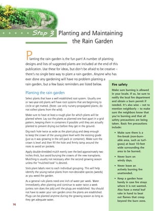 16
Planting the rain garden is the fun part! A number of planting
designs and lists of suggested plants are included at the end of this
publication. Use these for ideas, but don’t be afraid to be creative –
there’s no single best way to plant a rain garden. Anyone who has
ever done any gardening will have no problem planting a
rain garden, but a few basic reminders are listed below.
Planting the rain garden
Select plants that have a well established root system. Usually one
or two-year-old plants will have root systems that are beginning to
circle or get matted. (Note: use only nursery-propagated plants; do
not collect plants from the wild).
Make sure to have at least a rough plan for which plants will be
planted where. Lay out the plants as planned one foot apart in a grid
pattern, keeping them in containers if possible until they are actually
planted to prevent drying out before they get in the ground.
Dig each hole twice as wide as the plant plug and deep enough
to keep the crown of the young plant level with the existing grade
(just as it was growing in the cell pack or container). Make sure the
crown is level and then ﬁll the hole and ﬁrmly tamp around the
roots to avoid air pockets.
Apply double-shredded mulch evenly over the bed approximately two
inches thick, but avoid burying the crowns of the new transplants.
Mulching is usually not necessary after the second growing season
unless the “mulched look” is desired.
Stick plant labels next to each individual grouping. This will help
identify the young native plants from non-desirable species (weeds)
as you weed the garden.
As a general rule plants need one inch of water per week. Water
immediately after planting and continue to water twice a week
(unless rain does the job) until the plugs are established. You should
not have to water your rain garden once the plants are established.
Plugs can be planted anytime during the growing season as long as
they get adequate water.
Planting and Maintaining
the Rain Garden
• • • • • Step 3
Fire safety
Make sure burning is allowed
in your locale. If so, be sure to
notify the local ﬁre department
and obtain a burn permit if
needed. It’s also wise – not to
mention neighborly – to make
sure the neighbors know that
you’re burning and that all
safety precautions are being
taken. Basic ﬁre precautions
include:
• Make sure there is a
ﬁre-break (non-burn-
able area, such as turf-
grass) at least 10-feet
wide surrounding the
area to be burned.
• Never burn on
windy days.
• Never leave an
actively burning ﬁre
unattended.
• Keep a garden hose
handy in case ﬁre strays
where it is not wanted.
Also have a metal leaf
rake in hand to beat
out ﬂames that creep
beyond the burn zone.
 