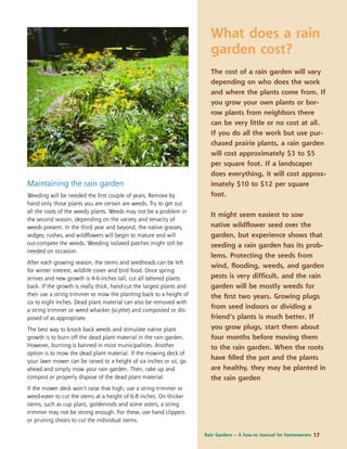 Rain Gardens – A how-to manual for homeowners 17
Maintaining the rain garden
Weeding will be needed the ﬁrst couple of years. Remove by
hand only those plants you are certain are weeds. Try to get out
all the roots of the weedy plants. Weeds may not be a problem in
the second season, depending on the variety and tenacity of
weeds present. In the third year and beyond, the native grasses,
sedges, rushes, and wildﬂowers will begin to mature and will
out-compete the weeds. Weeding isolated patches might still be
needed on occasion.
After each growing season, the stems and seedheads can be left
for winter interest, wildlife cover and bird food. Once spring
arrives and new growth is 4-6-inches tall, cut all tattered plants
back. If the growth is really thick, hand-cut the largest plants and
then use a string trimmer to mow the planting back to a height of
six to eight inches. Dead plant material can also be removed with
a string trimmer or weed whacker (scythe) and composted or dis-
posed of as appropriate.
The best way to knock back weeds and stimulate native plant
growth is to burn off the dead plant material in the rain garden.
However, burning is banned in most municipalities. Another
option is to mow the dead plant material. If the mowing deck of
your lawn mower can be raised to a height of six inches or so, go
ahead and simply mow your rain garden. Then, rake up and
compost or properly dispose of the dead plant material.
If the mower deck won’t raise that high, use a string trimmer or
weed-eater to cut the stems at a height of 6-8 inches. On thicker
stems, such as cup plant, goldenrods and some asters, a string
trimmer may not be strong enough. For these, use hand clippers
or pruning shears to cut the individual stems.
What does a rain
garden cost?
The cost of a rain garden will vary
depending on who does the work
and where the plants come from. If
you grow your own plants or bor-
row plants from neighbors there
can be very little or no cost at all.
If you do all the work but use pur-
chased prairie plants, a rain garden
will cost approximately $3 to $5
per square foot. If a landscaper
does everything, it will cost approx-
imately $10 to $12 per square
foot.
It might seem easiest to sow
native wildﬂower seed over the
garden, but experience shows that
seeding a rain garden has its prob-
lems. Protecting the seeds from
wind, ﬂooding, weeds, and garden
pests is very difficult, and the rain
garden will be mostly weeds for
the ﬁrst two years. Growing plugs
from seed indoors or dividing a
friend’s plants is much better. If
you grow plugs, start them about
four months before moving them
to the rain garden. When the roots
have ﬁlled the pot and the plants
are healthy, they may be planted in
the rain garden
 