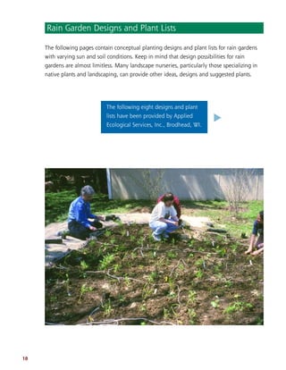 18
The following pages contain conceptual planting designs and plant lists for rain gardens
with varying sun and soil conditions. Keep in mind that design possibilities for rain
gardens are almost limitless. Many landscape nurseries, particularly those specializing in
native plants and landscaping, can provide other ideas, designs and suggested plants.
Rain Garden Designs and Plant Lists
The following eight designs and plant
lists have been provided by Applied
Ecological Services, Inc., Brodhead, WI.
.
 