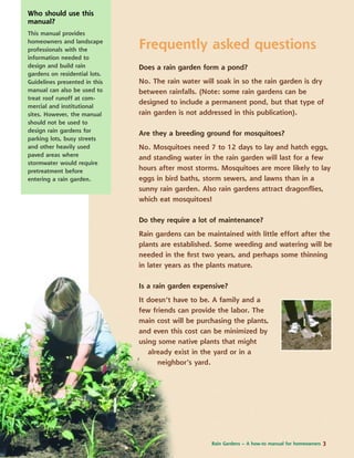 Frequently asked questions
Does a rain garden form a pond?
No. The rain water will soak in so the rain garden is dry
between rainfalls. (Note: some rain gardens can be
designed to include a permanent pond, but that type of
rain garden is not addressed in this publication).
Are they a breeding ground for mosquitoes?
No. Mosquitoes need 7 to 12 days to lay and hatch eggs,
and standing water in the rain garden will last for a few
hours after most storms. Mosquitoes are more likely to lay
eggs in bird baths, storm sewers, and lawns than in a
sunny rain garden. Also rain gardens attract dragonﬂies,
which eat mosquitoes!
Do they require a lot of maintenance?
Rain gardens can be maintained with little effort after the
plants are established. Some weeding and watering will be
needed in the ﬁrst two years, and perhaps some thinning
in later years as the plants mature.
Is a rain garden expensive?
It doesn’t have to be. A family and a
few friends can provide the labor. The
main cost will be purchasing the plants,
and even this cost can be minimized by
using some native plants that might
already exist in the yard or in a
neighbor’s yard.
Who should use this
manual?
This manual provides
homeowners and landscape
professionals with the
information needed to
design and build rain
gardens on residential lots.
Guidelines presented in this
manual can also be used to
treat roof runoff at com-
mercial and institutional
sites. However, the manual
should not be used to
design rain gardens for
parking lots, busy streets
and other heavily used
paved areas where
stormwater would require
pretreatment before
entering a rain garden.
Rain Gardens – A how-to manual for homeowners 3
 