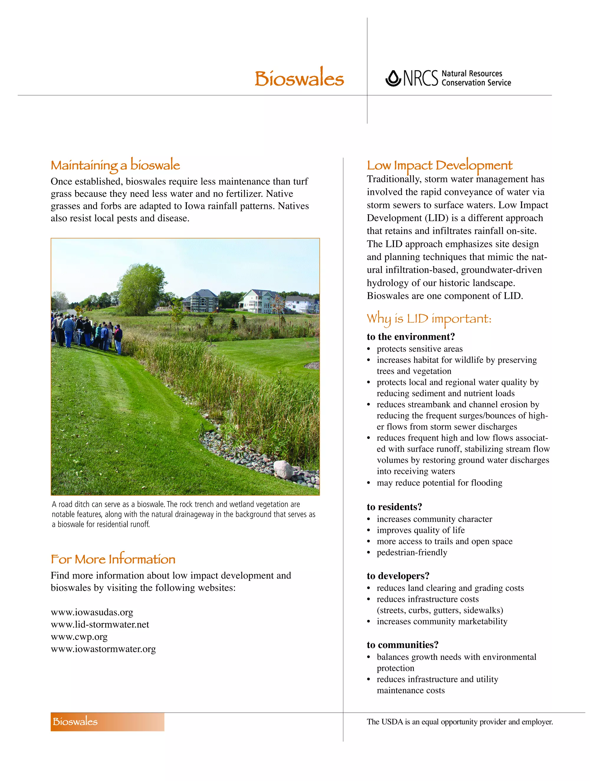 Bioswales



Maintaining a bioswale                                                                  Low Impact Development
Once established, bioswales require less maintenance than turf                          Traditionally, storm water management has
grass because they need less water and no fertilizer. Native                            involved the rapid conveyance of water via
grasses and forbs are adapted to Iowa rainfall patterns. Natives                        storm sewers to surface waters. Low Impact
also resist local pests and disease.                                                    Development (LID) is a different approach
                                                                                        that retains and infiltrates rainfall on-site.
                                                                                        The LID approach emphasizes site design
                                                                                        and planning techniques that mimic the nat-
                                                                                        ural infiltration-based, groundwater-driven
                                                                                        hydrology of our historic landscape.
                                                                                        Bioswales are one component of LID.

                                                                                        Why is LID important:
                                                                                        to the environment?
                                                                                        • protects sensitive areas
                                                                                        • increases habitat for wildlife by preserving
                                                                                          trees and vegetation
                                                                                        • protects local and regional water quality by
                                                                                          reducing sediment and nutrient loads
                                                                                        • reduces streambank and channel erosion by
                                                                                          reducing the frequent surges/bounces of high-
                                                                                          er flows from storm sewer discharges
                                                                                        • reduces frequent high and low flows associat-
                                                                                          ed with surface runoff, stabilizing stream flow
                                                                                          volumes by restoring ground water discharges
                                                                                          into receiving waters
                                                                                        • may reduce potential for flooding

A road ditch can serve as a bioswale. The rock trench and wetland vegetation are        to residents?
notable features, along with the natural drainageway in the background that serves as
                                                                                        •   increases community character
a bioswale for residential runoff.
                                                                                        •   improves quality of life
                                                                                        •   more access to trails and open space
                                                                                        •   pedestrian-friendly
For More Information
Find more information about low impact development and                                  to developers?
bioswales by visiting the following websites:                                           • reduces land clearing and grading costs
                                                                                        • reduces infrastructure costs
www.iowasudas.org                                                                         (streets, curbs, gutters, sidewalks)
www.lid-stormwater.net                                                                  • increases community marketability
www.cwp.org
www.iowastormwater.org                                                                  to communities?
                                                                                        • balances growth needs with environmental
                                                                                          protection
                                                                                        • reduces infrastructure and utility
                                                                                          maintenance costs


Bioswales                                                                               The USDA is an equal opportunity provider and employer.
 