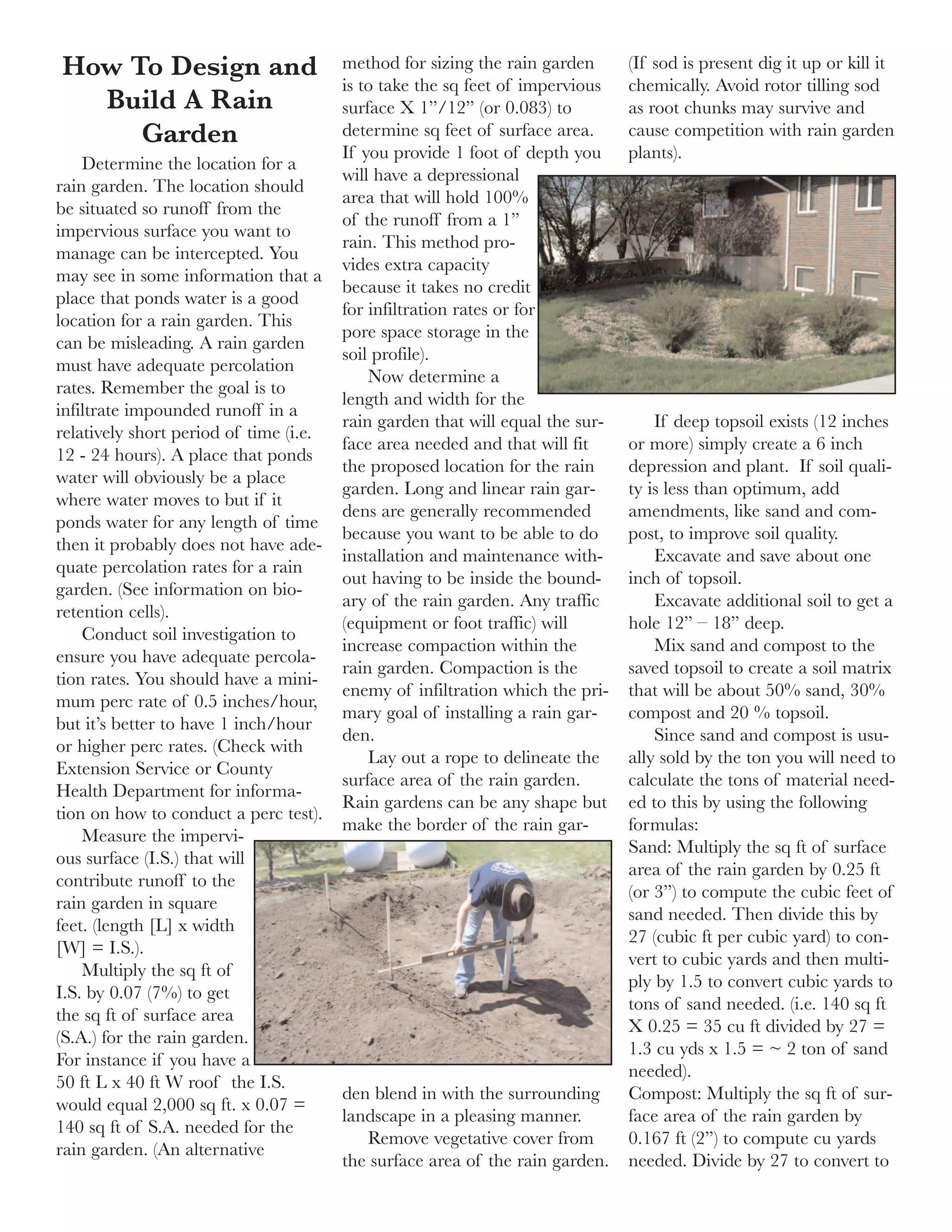 How To Design and                       method for sizing the rain garden      (If sod is present dig it up or kill it
                                        is to take the sq feet of impervious   chemically. Avoid rotor tilling sod
  Build A Rain                          surface X 1”/12” (or 0.083) to         as root chunks may survive and
     Garden                             determine sq feet of surface area.     cause competition with rain garden
                                        If you provide 1 foot of depth you     plants).
    Determine the location for a
                                        will have a depressional
rain garden. The location should
                                        area that will hold 100%
be situated so runoff from the
                                        of the runoff from a 1”
impervious surface you want to
                                        rain. This method pro-
manage can be intercepted. You
                                        vides extra capacity
may see in some information that a
                                        because it takes no credit
place that ponds water is a good
                                        for infiltration rates or for
location for a rain garden. This
                                        pore space storage in the
can be misleading. A rain garden
                                        soil profile).
must have adequate percolation
                                            Now determine a
rates. Remember the goal is to
                                        length and width for the
infiltrate impounded runoff in a
                                        rain garden that will equal the sur-       If deep topsoil exists (12 inches
relatively short period of time (i.e.
                                        face area needed and that will fit     or more) simply create a 6 inch
12 - 24 hours). A place that ponds
                                        the proposed location for the rain     depression and plant. If soil quali-
water will obviously be a place
                                        garden. Long and linear rain gar-      ty is less than optimum, add
where water moves to but if it
                                        dens are generally recommended         amendments, like sand and com-
ponds water for any length of time
                                        because you want to be able to do      post, to improve soil quality.
then it probably does not have ade-
                                        installation and maintenance with-         Excavate and save about one
quate percolation rates for a rain
                                        out having to be inside the bound-     inch of topsoil.
garden. (See information on bio-
                                        ary of the rain garden. Any traffic        Excavate additional soil to get a
retention cells).
                                        (equipment or foot traffic) will       hole 12” – 18” deep.
    Conduct soil investigation to
                                        increase compaction within the             Mix sand and compost to the
ensure you have adequate percola-
                                        rain garden. Compaction is the         saved topsoil to create a soil matrix
tion rates. You should have a mini-
                                        enemy of infiltration which the pri-   that will be about 50% sand, 30%
mum perc rate of 0.5 inches/hour,
                                        mary goal of installing a rain gar-    compost and 20 % topsoil.
but it’s better to have 1 inch/hour
                                        den.                                       Since sand and compost is usu-
or higher perc rates. (Check with
                                            Lay out a rope to delineate the    ally sold by the ton you will need to
Extension Service or County
                                        surface area of the rain garden.       calculate the tons of material need-
Health Department for informa-
                                        Rain gardens can be any shape but      ed to this by using the following
tion on how to conduct a perc test).
                                        make the border of the rain gar-       formulas:
    Measure the impervi-
                                                                               Sand: Multiply the sq ft of surface
ous surface (I.S.) that will
                                                                               area of the rain garden by 0.25 ft
contribute runoff to the
                                                                               (or 3”) to compute the cubic feet of
rain garden in square
                                                                               sand needed. Then divide this by
feet. (length [L] x width
                                                                               27 (cubic ft per cubic yard) to con-
[W] = I.S.).
                                                                               vert to cubic yards and then multi-
    Multiply the sq ft of
                                                                               ply by 1.5 to convert cubic yards to
I.S. by 0.07 (7%) to get
                                                                               tons of sand needed. (i.e. 140 sq ft
the sq ft of surface area
                                                                               X 0.25 = 35 cu ft divided by 27 =
(S.A.) for the rain garden.
                                                                               1.3 cu yds x 1.5 = ~ 2 ton of sand
For instance if you have a
                                                                               needed).
50 ft L x 40 ft W roof the I.S.
                                        den blend in with the surrounding      Compost: Multiply the sq ft of sur-
would equal 2,000 sq ft. x 0.07 =
                                        landscape in a pleasing manner.        face area of the rain garden by
140 sq ft of S.A. needed for the
                                           Remove vegetative cover from        0.167 ft (2”) to compute cu yards
rain garden. (An alternative
                                        the surface area of the rain garden.   needed. Divide by 27 to convert to
 