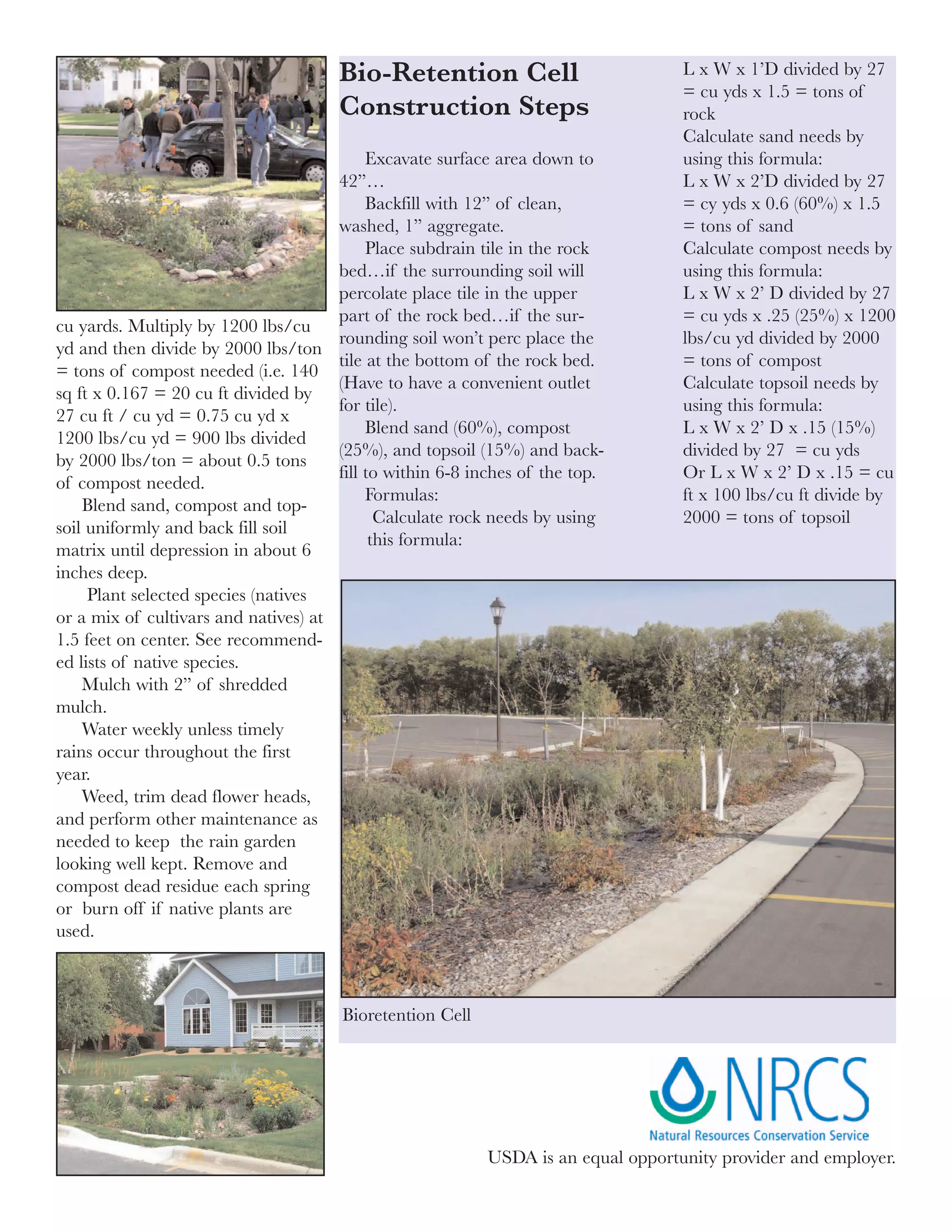 Bio-Retention Cell                           L x W x 1’D divided by 27
                                                                                   = cu yds x 1.5 = tons of
                                      Construction Steps                           rock
                                                                                   Calculate sand needs by
                                           Excavate surface area down to           using this formula:
                                      42”…                                         L x W x 2’D divided by 27
                                           Backfill with 12” of clean,             = cy yds x 0.6 (60%) x 1.5
                                      washed, 1” aggregate.                        = tons of sand
                                           Place subdrain tile in the rock         Calculate compost needs by
                                      bed…if the surrounding soil will             using this formula:
                                      percolate place tile in the upper            L x W x 2’ D divided by 27
                                      part of the rock bed…if the sur-             = cu yds x .25 (25%) x 1200
cu yards. Multiply by 1200 lbs/cu
                                      rounding soil won’t perc place the           lbs/cu yd divided by 2000
yd and then divide by 2000 lbs/ton
                                      tile at the bottom of the rock bed.          = tons of compost
= tons of compost needed (i.e. 140
                                      (Have to have a convenient outlet            Calculate topsoil needs by
sq ft x 0.167 = 20 cu ft divided by
                                      for tile).                                   using this formula:
27 cu ft / cu yd = 0.75 cu yd x
                                           Blend sand (60%), compost               L x W x 2’ D x .15 (15%)
1200 lbs/cu yd = 900 lbs divided
                                      (25%), and topsoil (15%) and back-           divided by 27 = cu yds
by 2000 lbs/ton = about 0.5 tons
                                      fill to within 6-8 inches of the top.        Or L x W x 2’ D x .15 = cu
of compost needed.
                                           Formulas:                               ft x 100 lbs/cu ft divide by
    Blend sand, compost and top-
                                             Calculate rock needs by using         2000 = tons of topsoil
soil uniformly and back fill soil
                                            this formula:
matrix until depression in about 6
inches deep.
     Plant selected species (natives
or a mix of cultivars and natives) at
1.5 feet on center. See recommend-
ed lists of native species.
    Mulch with 2” of shredded
mulch.
    Water weekly unless timely
rains occur throughout the first
year.
    Weed, trim dead flower heads,
and perform other maintenance as
needed to keep the rain garden
looking well kept. Remove and
compost dead residue each spring
or burn off if native plants are
used.



                                       Bioretention Cell




                                                           USDA is an equal opportunity provider and employer.
 