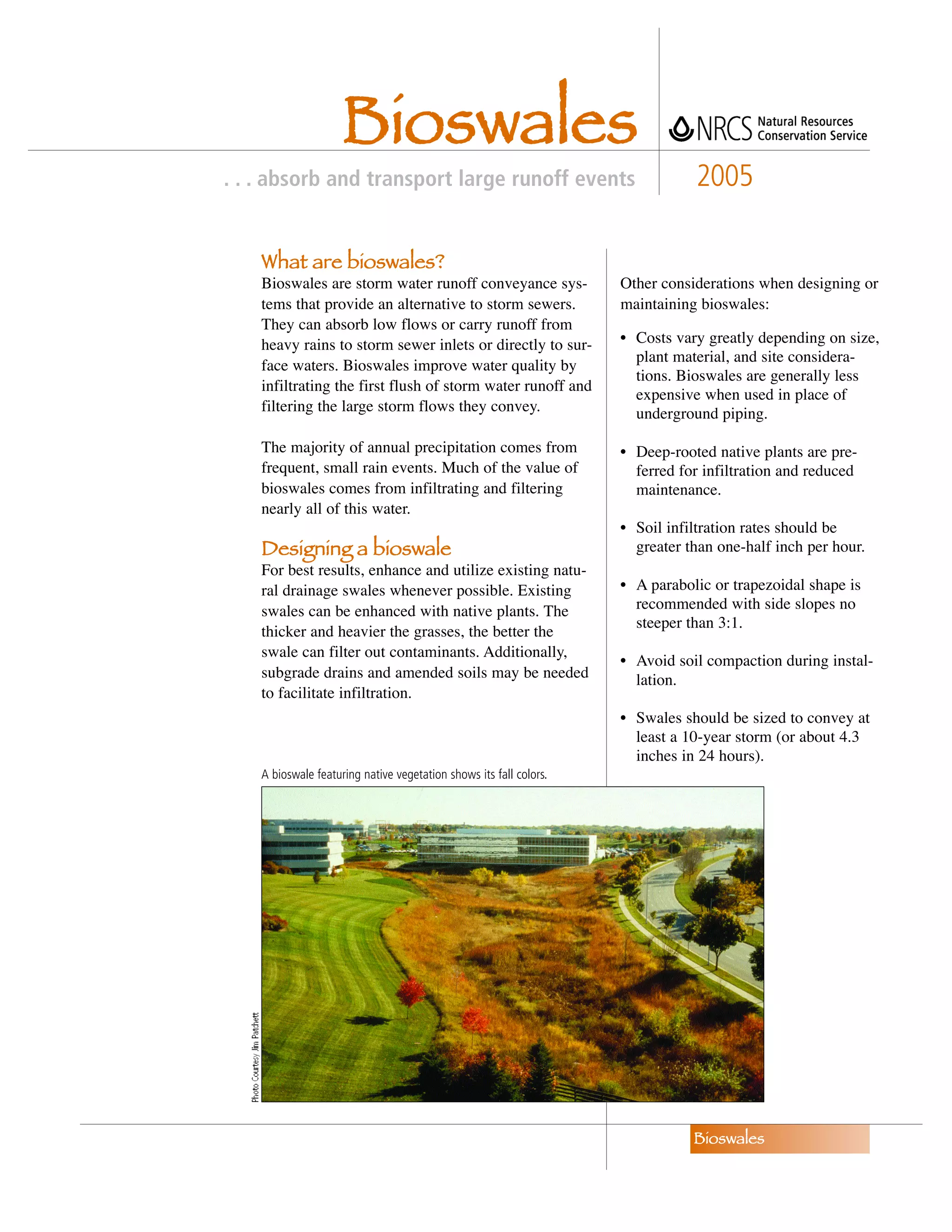 Bioswales
. . . absorb and transport large runoff events                                 2005

    What are bioswales?
    Bioswales are storm water runoff conveyance sys-                Other considerations when designing or
    tems that provide an alternative to storm sewers.               maintaining bioswales:
    They can absorb low flows or carry runoff from
    heavy rains to storm sewer inlets or directly to sur-           • Costs vary greatly depending on size,
                                                                      plant material, and site considera-
    face waters. Bioswales improve water quality by
                                                                      tions. Bioswales are generally less
    infiltrating the first flush of storm water runoff and
                                                                      expensive when used in place of
    filtering the large storm flows they convey.                      underground piping.

    The majority of annual precipitation comes from                 • Deep-rooted native plants are pre-
    frequent, small rain events. Much of the value of                 ferred for infiltration and reduced
    bioswales comes from infiltrating and filtering                   maintenance.
    nearly all of this water.
                                                                    • Soil infiltration rates should be
    Designing a bioswale                                              greater than one-half inch per hour.
    For best results, enhance and utilize existing natu-
    ral drainage swales whenever possible. Existing                 • A parabolic or trapezoidal shape is
    swales can be enhanced with native plants. The                    recommended with side slopes no
                                                                      steeper than 3:1.
    thicker and heavier the grasses, the better the
    swale can filter out contaminants. Additionally,
                                                                    • Avoid soil compaction during instal-
    subgrade drains and amended soils may be needed                   lation.
    to facilitate infiltration.
                                                                    • Swales should be sized to convey at
                                                                      least a 10-year storm (or about 4.3
                                                                      inches in 24 hours).
    A bioswale featuring native vegetation shows its fall colors.




                                                                               Bioswales
 