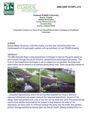 2008-2009 TEMPLATE


                               National Wildlife University
                                      Reston, Virginia
                                    Habitat Restoration
                                  George Mason University
                                       Grounds Shop
                                   Fairfax, Virginia 22030

      Using Rain Gardens as a Storm Water Runoff Bioretention Technique in Established
                                       Landscapes




SCHOOL
George Mason University, in Fairfax County, is a four year institution within the
Commonwealth of Virginia public system, with an enrollment of over 25,000 students.


ABSTRACT
The GMU Grounds Shop is using biomediation techniques to improve the water quality of
storm runoff through the use of filtration, sedimentation and biological processes. The
first of the biomediation techniques in use on campus are rain gardens; low lying areas
where water can be allowed to accumulate during heavy rains. Each rain garden consists of
one or more…




                                        .
….excavated depression(s), where the soil has been amended by tilling in sand (for
improved infiltration) and organic material (for improved absorption). As part of the
design, most rain gardens have a one or two tier rip-rap stone wall, (with the excavated soil
used to form shallow berms behind the stones) to help stabilize the sides of the
depression, yet allow water to infiltrate between the stone into the banks. Rain gardens
protect drainage systems by slowing down the flow of runoff, allowing sedimentation to
 
