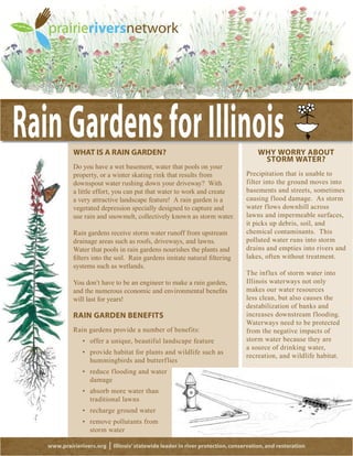 WHAT IS A RAIN GARDEN?                                                       WHY WORRY ABOUT
                                                                                       STORM WATER?
         Do you have a wet basement, water that pools on your
         property, or a winter skating rink that results from                    Precipitation that is unable to
         downspout water rushing down your driveway? With                        filter into the ground moves into
         a little effort, you can put that water to work and create              basements and streets, sometimes
         a very attractive landscape feature! A rain garden is a                 causing flood damage. As storm
         vegetated depression specially designed to capture and                  water flows downhill across
         use rain and snowmelt, collectively known as storm water.               lawns and impermeable surfaces,
                                                                                 it picks up debris, soil, and
         Rain gardens receive storm water runoff from upstream                   chemical contaminants. This
         drainage areas such as roofs, driveways, and lawns.                     polluted water runs into storm
         Water that pools in rain gardens nourishes the plants and               drains and empties into rivers and
                                                                                 lakes, often without treatment.
         systems such as wetlands.
                                                                                 The influx of storm water into
         You don’t have to be an engineer to make a rain garden,                 Illinois waterways not only
                                                                                 makes our water resources
         will last for years!                                                    less clean, but also causes the
                                                                                 destabilization of banks and
         RAIN GARDEN BENEFITS                                                    increases downstream flooding.
                                                                                 Waterways need to be protected
         Rain gardens provide a number of benefits:                              from the negative impacts of
                                                                                 storm water because they are
                                                                                 a source of drinking water,
                                                                                 recreation, and wildlife habitat.
               hummingbirds and butterflies

               damage

               traditional lawns



               storm water

www.prairierivers.org   |   Illinois’ statewide leader in river protection, conservation, and restoration
 